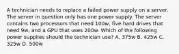 A technician needs to replace a failed power supply on a server. The server in question only has one power supply. The server contains two processors that need 100w, five hard drives that need 9w, and a GPU that uses 200w. Which of the following power supplies should the technician use? A. 375w B. 425w C. 325w D. 500w