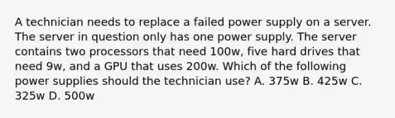 A technician needs to replace a failed power supply on a server. The server in question only has one power supply. The server contains two processors that need 100w, five hard drives that need 9w, and a GPU that uses 200w. Which of the following power supplies should the technician use? A. 375w B. 425w C. 325w D. 500w