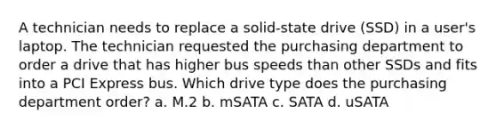 A technician needs to replace a solid-state drive (SSD) in a user's laptop. The technician requested the purchasing department to order a drive that has higher bus speeds than other SSDs and fits into a PCI Express bus. Which drive type does the purchasing department order? a. M.2 b. mSATA c. SATA d. uSATA