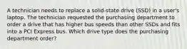 A technician needs to replace a solid-state drive (SSD) in a user's laptop. The technician requested the purchasing department to order a drive that has higher bus speeds than other SSDs and fits into a PCI Express bus. Which drive type does the purchasing department order?