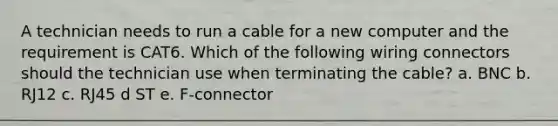 A technician needs to run a cable for a new computer and the requirement is CAT6. Which of the following wiring connectors should the technician use when terminating the cable? a. BNC b. RJ12 c. RJ45 d ST e. F-connector