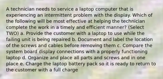 A technician needs to service a laptop computer that is experiencing an intermittent problem with the display. Which of the following will be most effective at helping the technician complete the work in a timely and efficient manner? (Select TWO) a. Provide the customer with a laptop to use while the failing unit is being repaired b. Document and label the location of the screws and cables before removing them c. Compare the system board display connections with a properly functioning laptop d. Organize and place all parts and screws and in one place e. Charge the laptop battery pack so it is ready to return to the customer with a full charge