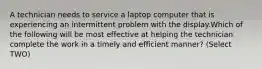 A technician needs to service a laptop computer that is experiencing an intermittent problem with the display.Which of the following will be most effective at helping the technician complete the work in a timely and efficient manner? (Select TWO)