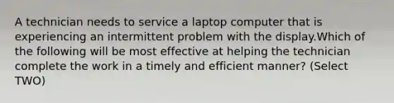 A technician needs to service a laptop computer that is experiencing an intermittent problem with the display.Which of the following will be most effective at helping the technician complete the work in a timely and efficient manner? (Select TWO)