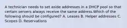 A technician needs to set aside addresses in a DHCP pool so that certain servers always receive the same address.Which of the following should be configured? A. Leases B. Helper addresses C. Scopes D. Reservations