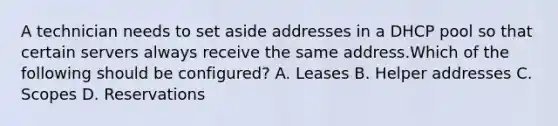 A technician needs to set aside addresses in a DHCP pool so that certain servers always receive the same address.Which of the following should be configured? A. Leases B. Helper addresses C. Scopes D. Reservations