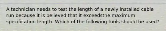 A technician needs to test the length of a newly installed cable run because it is believed that it exceedsthe maximum specification length. Which of the following tools should be used?