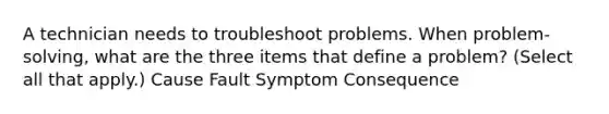 A technician needs to troubleshoot problems. When problem-solving, what are the three items that define a problem? (Select all that apply.) Cause Fault Symptom Consequence