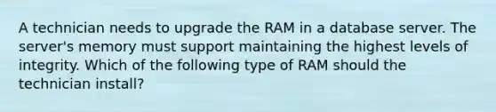 A technician needs to upgrade the RAM in a database server. The server's memory must support maintaining the highest levels of integrity. Which of the following type of RAM should the technician install?