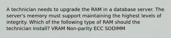 A technician needs to upgrade the RAM in a database server. The server's memory must support maintaining the highest levels of integrity. Which of the following type of RAM should the technician install? VRAM Non-parity ECC SODIMM