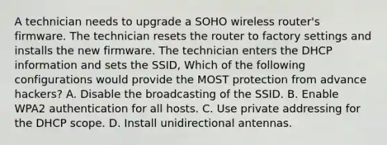 A technician needs to upgrade a SOHO wireless router's firmware. The technician resets the router to factory settings and installs the new firmware. The technician enters the DHCP information and sets the SSID, Which of the following configurations would provide the MOST protection from advance hackers? A. Disable the broadcasting of the SSID. B. Enable WPA2 authentication for all hosts. C. Use private addressing for the DHCP scope. D. Install unidirectional antennas.