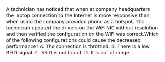 A technician has noticed that when at company headquarters the laptop connection to the Internet is more responsive than when using the company-provided phone as a hotspot. The technician updated the drivers on the WiFi NIC without resolution and then verified the configuration on the WiFi was correct.Which of the following configurations could cause the decreased performance? A. The connection is throttled. B. There is a low RFID signal. C. SSID is not found. D. It is out of range