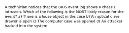 A technician notices that the BIOS event log shows a chassis intrusion. Which of the following is the MOST likely reason for the event? a) There is a loose object in the case b) An optical drive drawer is open c) The computer case was opened d) An attacker hacked into the system