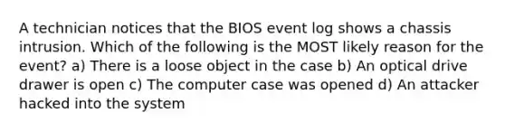 A technician notices that the BIOS event log shows a chassis intrusion. Which of the following is the MOST likely reason for the event? a) There is a loose object in the case b) An optical drive drawer is open c) The computer case was opened d) An attacker hacked into the system