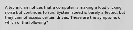 A technician notices that a computer is making a loud clicking noise but continues to run. System speed is barely affected, but they cannot access certain drives. These are the symptoms of which of the following?