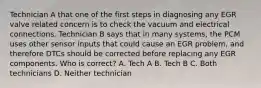 Technician A that one of the first steps in diagnosing any EGR valve related concern is to check the vacuum and electrical connections. Technician B says that in many systems, the PCM uses other sensor inputs that could cause an EGR problem, and therefore DTCs should be corrected before replacing any EGR components. Who is correct? A. Tech A B. Tech B C. Both technicians D. Neither technician