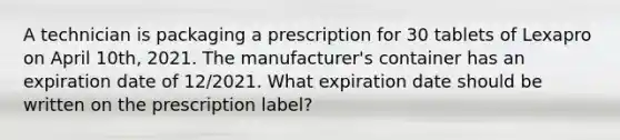 A technician is packaging a prescription for 30 tablets of Lexapro on April 10th, 2021. The manufacturer's container has an expiration date of 12/2021. What expiration date should be written on the prescription label?