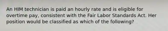 An HIM technician is paid an hourly rate and is eligible for overtime pay, consistent with the Fair Labor Standards Act. Her position would be classified as which of the following?