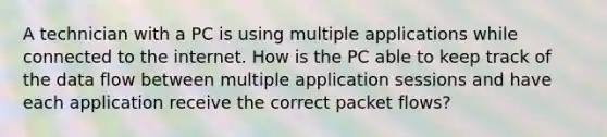 A technician with a PC is using multiple applications while connected to the internet. How is the PC able to keep track of the data flow between multiple application sessions and have each application receive the correct packet flows?