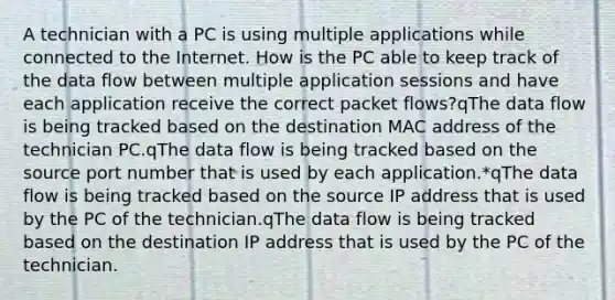 A technician with a PC is using multiple applications while connected to the Internet. How is the PC able to keep track of the data flow between multiple application sessions and have each application receive the correct packet flows?qThe data flow is being tracked based on the destination MAC address of the technician PC.qThe data flow is being tracked based on the source port number that is used by each application.*qThe data flow is being tracked based on the source IP address that is used by the PC of the technician.qThe data flow is being tracked based on the destination IP address that is used by the PC of the technician.