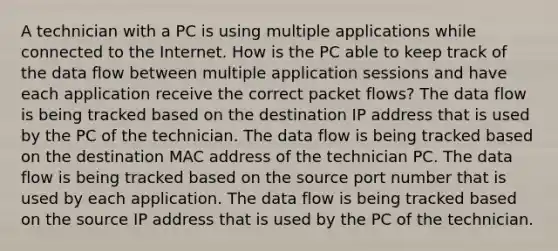 A technician with a PC is using multiple applications while connected to the Internet. How is the PC able to keep track of the data flow between multiple application sessions and have each application receive the correct packet flows? The data flow is being tracked based on the destination IP address that is used by the PC of the technician. The data flow is being tracked based on the destination MAC address of the technician PC. The data flow is being tracked based on the source port number that is used by each application. The data flow is being tracked based on the source IP address that is used by the PC of the technician.