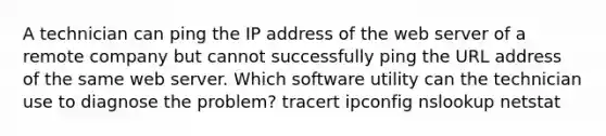 A technician can ping the IP address of the web server of a remote company but cannot successfully ping the URL address of the same web server. Which software utility can the technician use to diagnose the problem? tracert ipconfig nslookup netstat