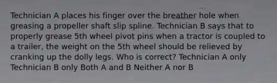 Technician A places his finger over the breather hole when greasing a propeller shaft slip spline. Technician B says that to properly grease 5th wheel pivot pins when a tractor is coupled to a trailer, the weight on the 5th wheel should be relieved by cranking up the dolly legs. Who is correct? Technician A only Technician B only Both A and B Neither A nor B