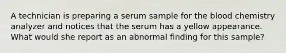 A technician is preparing a serum sample for the blood chemistry analyzer and notices that the serum has a yellow appearance. What would she report as an abnormal finding for this sample?