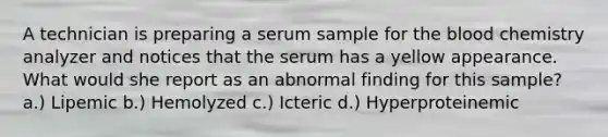 A technician is preparing a serum sample for the blood chemistry analyzer and notices that the serum has a yellow appearance. What would she report as an abnormal finding for this sample? a.) Lipemic b.) Hemolyzed c.) Icteric d.) Hyperproteinemic