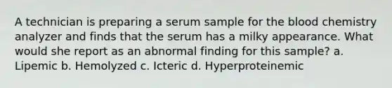 A technician is preparing a serum sample for the blood chemistry analyzer and finds that the serum has a milky appearance. What would she report as an abnormal finding for this sample? a. Lipemic b. Hemolyzed c. Icteric d. Hyperproteinemic