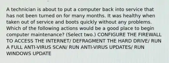 A technician is about to put a computer back into service that has not been turned on for many months. It was healthy when taken out of service and boots quickly without any problems. Which of the following actions would be a good place to begin computer maintenance? (Select two.) CONFIGURE THE FIREWALL TO ACCESS THE INTERNET/ DEFRAGMENT THE HARD DRIVE/ RUN A FULL ANTI-VIRUS SCAN/ RUN ANTI-VIRUS UPDATES/ RUN WINDOWS UPDATE