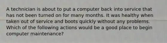 A technician is about to put a computer back into service that has not been turned on for many months. It was healthy when taken out of service and boots quickly without any problems. Which of the following actions would be a good place to begin computer maintenance?