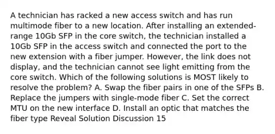 A technician has racked a new access switch and has run multimode fiber to a new location. After installing an extended-range 10Gb SFP in the core switch, the technician installed a 10Gb SFP in the access switch and connected the port to the new extension with a fiber jumper. However, the link does not display, and the technician cannot see light emitting from the core switch. Which of the following solutions is MOST likely to resolve the problem? A. Swap the fiber pairs in one of the SFPs B. Replace the jumpers with single-mode fiber C. Set the correct MTU on the new interface D. Install an optic that matches the fiber type Reveal Solution Discussion 15