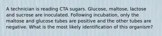 A technician is reading CTA sugars. Glucose, maltose, lactose and sucrose are inoculated. Following incubation, only the maltose and glucose tubes are positive and the other tubes are negative. What is the most likely identification of this organism?