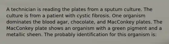 A technician is reading the plates from a sputum culture. The culture is from a patient with cystic fibrosis. One organism dominates the blood agar, chocolate, and MacConkey plates. The MacConkey plate shows an organism with a green pigment and a metallic sheen. The probably identification for this organism is: