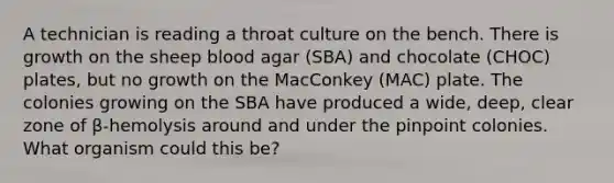 A technician is reading a throat culture on the bench. There is growth on the sheep blood agar (SBA) and chocolate (CHOC) plates, but no growth on the MacConkey (MAC) plate. The colonies growing on the SBA have produced a wide, deep, clear zone of β-hemolysis around and under the pinpoint colonies. What organism could this be?