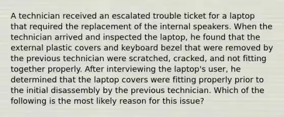 A technician received an escalated trouble ticket for a laptop that required the replacement of the internal speakers. When the technician arrived and inspected the laptop, he found that the external plastic covers and keyboard bezel that were removed by the previous technician were scratched, cracked, and not fitting together properly. After interviewing the laptop's user, he determined that the laptop covers were fitting properly prior to the initial disassembly by the previous technician. Which of the following is the most likely reason for this issue?