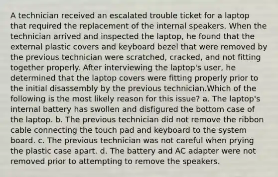 A technician received an escalated trouble ticket for a laptop that required the replacement of the internal speakers. When the technician arrived and inspected the laptop, he found that the external plastic covers and keyboard bezel that were removed by the previous technician were scratched, cracked, and not fitting together properly. After interviewing the laptop's user, he determined that the laptop covers were fitting properly prior to the initial disassembly by the previous technician.Which of the following is the most likely reason for this issue? a. The laptop's internal battery has swollen and disfigured the bottom case of the laptop. b. The previous technician did not remove the ribbon cable connecting the touch pad and keyboard to the system board. c. The previous technician was not careful when prying the plastic case apart. d. The battery and AC adapter were not removed prior to attempting to remove the speakers.