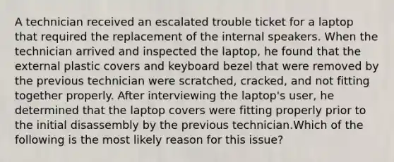 A technician received an escalated trouble ticket for a laptop that required the replacement of the internal speakers. When the technician arrived and inspected the laptop, he found that the external plastic covers and keyboard bezel that were removed by the previous technician were scratched, cracked, and not fitting together properly. After interviewing the laptop's user, he determined that the laptop covers were fitting properly prior to the initial disassembly by the previous technician.Which of the following is the most likely reason for this issue?