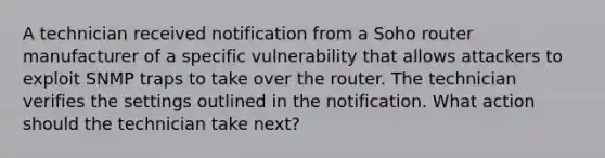 A technician received notification from a Soho router manufacturer of a specific vulnerability that allows attackers to exploit SNMP traps to take over the router. The technician verifies the settings outlined in the notification. What action should the technician take next?