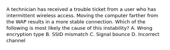 A technician has received a trouble ticket from a user who has intermittent wireless access. Moving the computer farther from the WAP results in a more stable connection. Which of the following is most likely the cause of this instability? A. Wrong encryption type B. SSID mismatch C. Signal bounce D. Incorrect channel