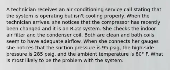 A technician receives an air conditioning service call stating that the system is operating but isn't cooling properly. When the technician arrives, she notices that the compressor has recently been changed and it is an R-22 system. She checks the indoor air filter and the condenser coil. Both are clean and both coils seem to have adequate airflow. When she connects her gauges she notices that the suction pressure is 95 psig, the high-side pressure is 285 psig, and the ambient temperature is 80° F. What is most likely to be the problem with the system: