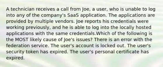 A technician receives a call from Joe, a user, who is unable to log into any of the company's SaaS application. The applications are provided by multiple vendors. Joe reports his credentials were working previously, and he is able to log into the locally hosted applications with the same credentials.Which of the following is the MOST likely cause of Joe's issues? There is an error with the federation service. The user's account is locked out. The user's security token has expired. The user's personal certificate has expired.