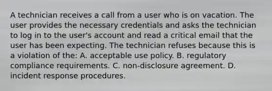 A technician receives a call from a user who is on vacation. The user provides the necessary credentials and asks the technician to log in to the user's account and read a critical email that the user has been expecting. The technician refuses because this is a violation of the: A. acceptable use policy. B. regulatory compliance requirements. C. non-disclosure agreement. D. incident response procedures.