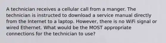 A technician receives a cellular call from a manger. The technician is instructed to download a service manual directly from the Internet to a laptop. However, there is no WiFi signal or wired Ethernet. What would be the MOST appropriate connections for the technician to use?