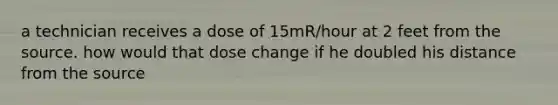 a technician receives a dose of 15mR/hour at 2 feet from the source. how would that dose change if he doubled his distance from the source