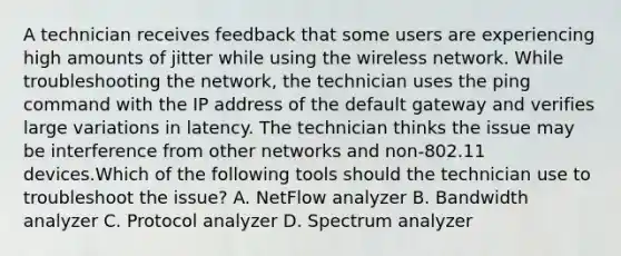 A technician receives feedback that some users are experiencing high amounts of jitter while using the wireless network. While troubleshooting the network, the technician uses the ping command with the IP address of the default gateway and verifies large variations in latency. The technician thinks the issue may be interference from other networks and non-802.11 devices.Which of the following tools should the technician use to troubleshoot the issue? A. NetFlow analyzer B. Bandwidth analyzer C. Protocol analyzer D. Spectrum analyzer