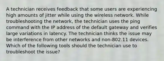 A technician receives feedback that some users are experiencing high amounts of jitter while using the wireless network. While troubleshooting the network, the technician uses the ping command with the IP address of the default gateway and verifies large variations in latency. The technician thinks the issue may be interference from other networks and non-802.11 devices. Which of the following tools should the technician use to troubleshoot the issue?