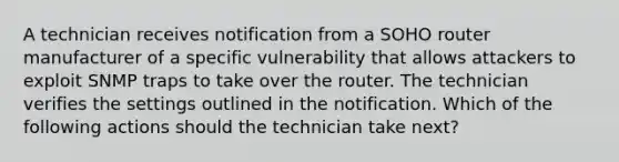 A technician receives notification from a SOHO router manufacturer of a specific vulnerability that allows attackers to exploit SNMP traps to take over the router. The technician verifies the settings outlined in the notification. Which of the following actions should the technician take next?