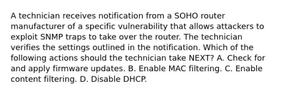 A technician receives notification from a SOHO router manufacturer of a specific vulnerability that allows attackers to exploit SNMP traps to take over the router. The technician verifies the settings outlined in the notification. Which of the following actions should the technician take NEXT? A. Check for and apply firmware updates. B. Enable MAC filtering. C. Enable content filtering. D. Disable DHCP.